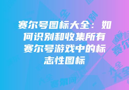 赛尔号图标大全：如何识别和收集所有赛尔号游戏中的标志性图标