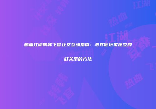 热血江湖转韩飞官社交互动指南：与其他玩家建立良好关系的方法
