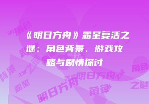 《明日方舟》霜星复活之谜：角色背景、游戏攻略与剧情探讨