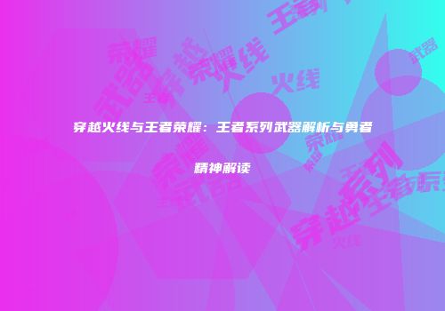 穿越火线与王者荣耀：王者系列武器解析与勇者精神解读