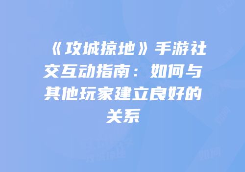 《攻城掠地》手游社交互动指南：如何与其他玩家建立良好的关系
