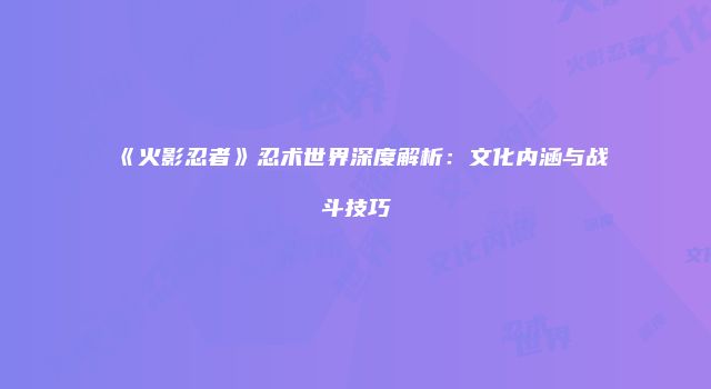 《火影忍者》忍术世界深度解析：文化内涵与战斗技巧