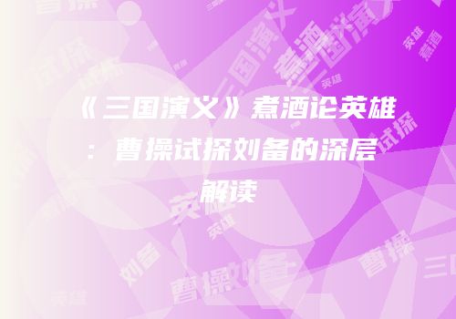 《三国演义》煮酒论英雄：曹操试探刘备的深层解读