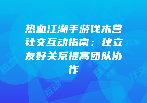 热血江湖手游伐木营社交互动指南：建立友好关系提高团队协作