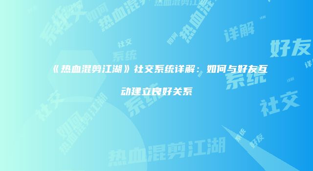 《热血混剪江湖》社交系统详解：如何与好友互动建立良好关系