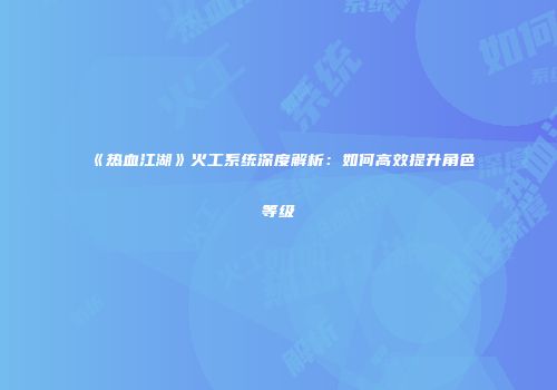 《热血江湖》火工系统深度解析:如何高效提升角色等级