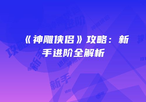 《神雕侠侣》攻略：新手进阶全解析