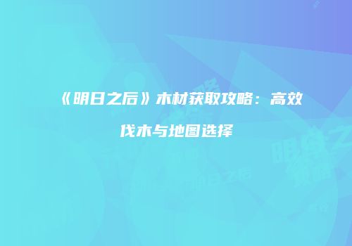 《明日之后》木材获取攻略：高效伐木与地图选择