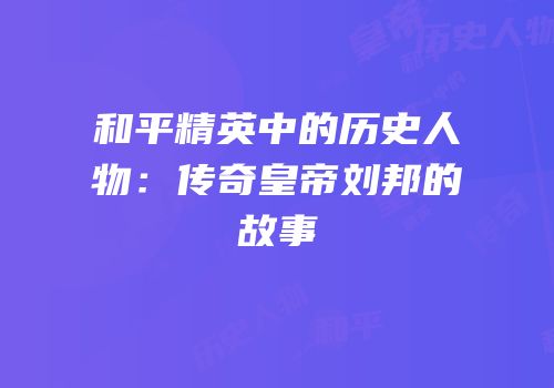 和平精英中的历史人物：传奇皇帝刘邦的故事