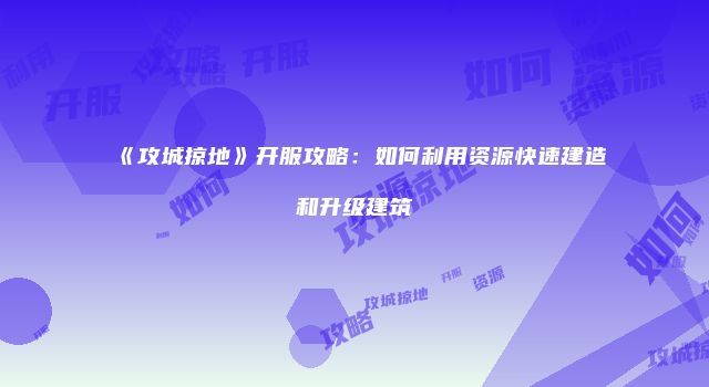 《攻城掠地》开服攻略：如何利用资源快速建造和升级建筑