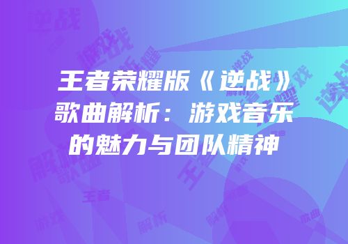 王者荣耀版《逆战》歌曲解析：游戏音乐的魅力与团队精神