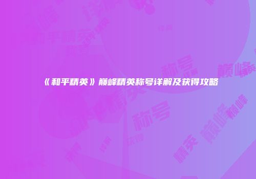《和平精英》巅峰精英称号详解及获得攻略