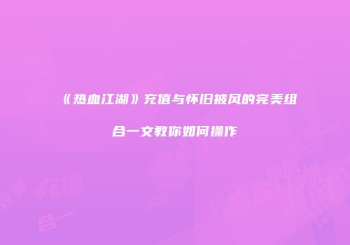《热血江湖》充值与怀旧披风的完美组合一文教你如何操作
