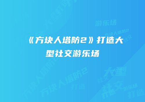 《方块人塔防2》打造大型社交游乐场