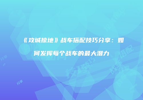《攻城掠地》战车搭配技巧分享：如何发挥每个战车的最大潜力