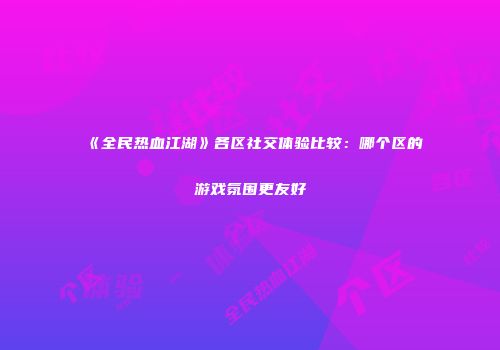 《全民热血江湖》各区社交体验比较：哪个区的游戏氛围更友好