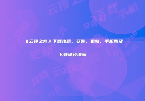 《云顶之弈》下载攻略：安装、更新、手机版及下载途径详解