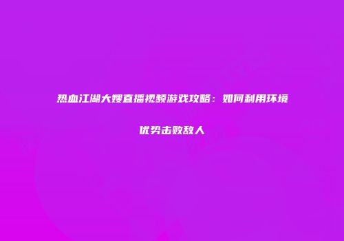 热血江湖大嫂直播视频游戏攻略：如何利用环境优势击败敌人