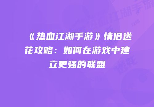 《热血江湖手游》情侣送花攻略：如何在游戏中建立更强的联盟