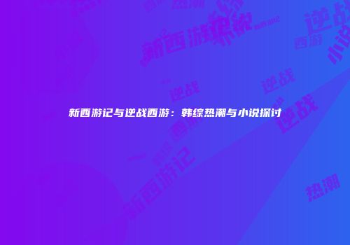 新西游记与逆战西游：韩综热潮与小说探讨