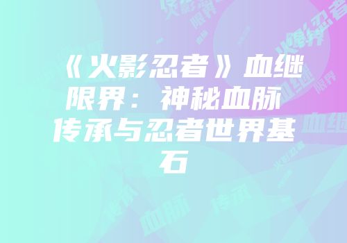 《火影忍者》血继限界：神秘血脉传承与忍者世界基石