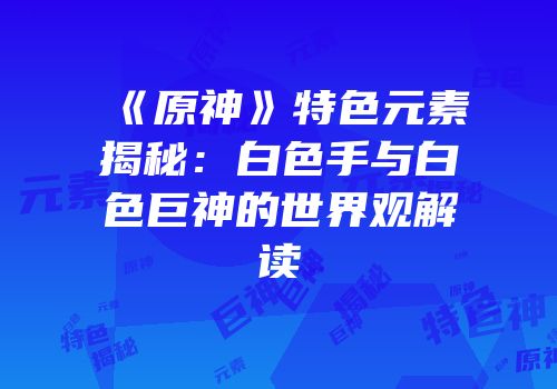 《原神》特色元素揭秘：白色手与白色巨神的世界观解读