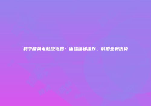 和平精英电脑版攻略：体验流畅操作，解锁全新优势
