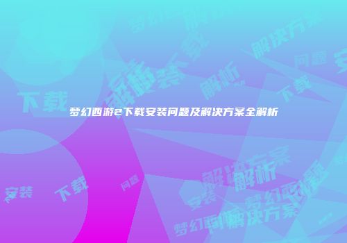 梦幻西游2下载安装问题及解决方案全解析