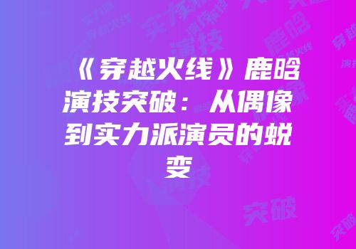 《穿越火线》鹿晗演技突破：从偶像到实力派演员的蜕变