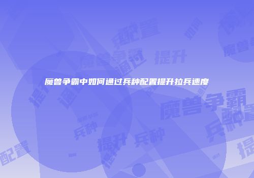 魔兽争霸中如何通过兵种配置提升拉兵速度