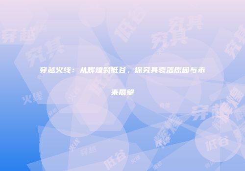 穿越火线：从辉煌到低谷，探究其衰落原因与未来展望