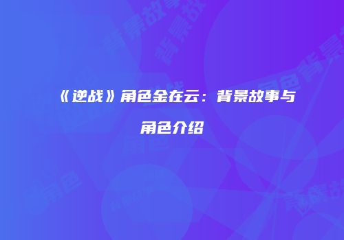 《逆战》角色金在云：背景故事与角色介绍