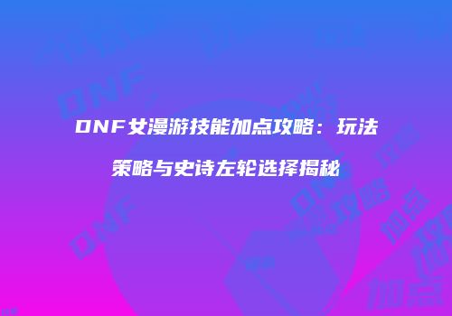 DNF女漫游技能加点攻略：玩法策略与史诗左轮选择揭秘