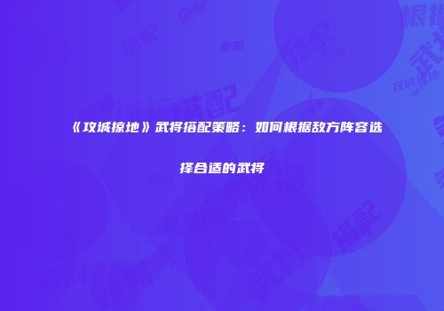 《攻城掠地》武将搭配策略：如何根据敌方阵容选择合适的武将