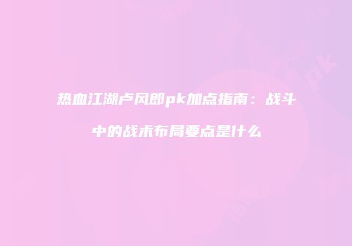 热血江湖卢风郎pk加点指南：战斗中的战术布局要点是什么