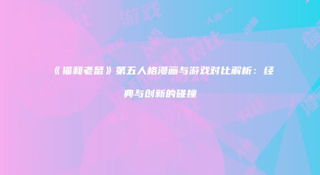 《猫和老鼠》第五人格漫画与游戏对比解析：经典与创新的碰撞