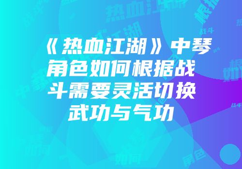 《热血江湖》中琴角色如何根据战斗需要灵活切换武功与气功