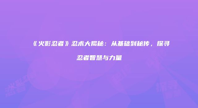 《火影忍者》忍术大揭秘：从基础到秘传，探寻忍者智慧与力量