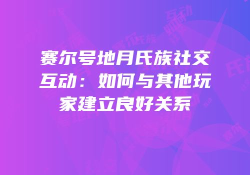 赛尔号地月氏族社交互动：如何与其他玩家建立良好关系