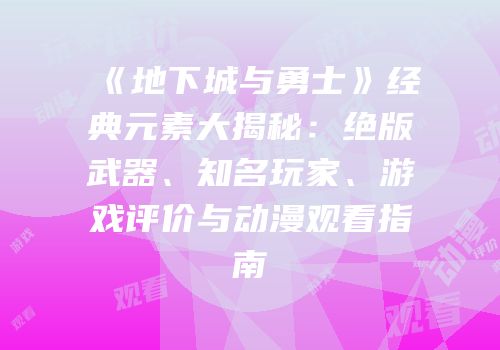 《地下城与勇士》经典元素大揭秘：绝版武器、知名玩家、游戏评价与动漫观看指南