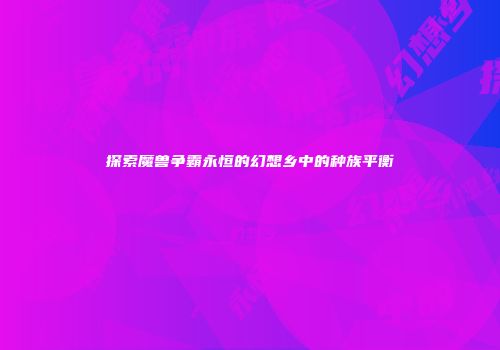 探索魔兽争霸永恒的幻想乡中的种族平衡