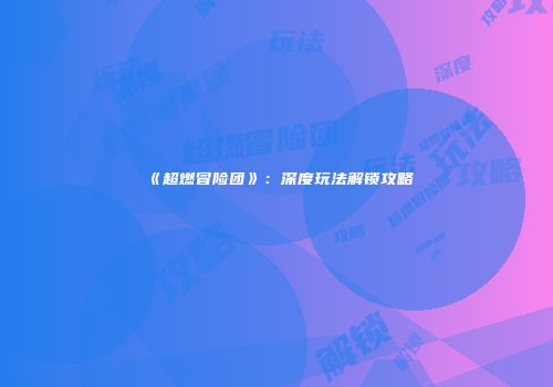 《超燃冒险团》：深度玩法解锁攻略