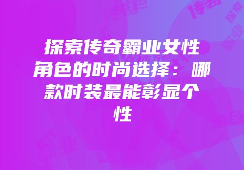 探索传奇霸业女性角色的时尚选择：哪款时装最能彰显个性