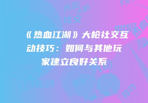《热血江湖》大枪社交互动技巧：如何与其他玩家建立良好关系