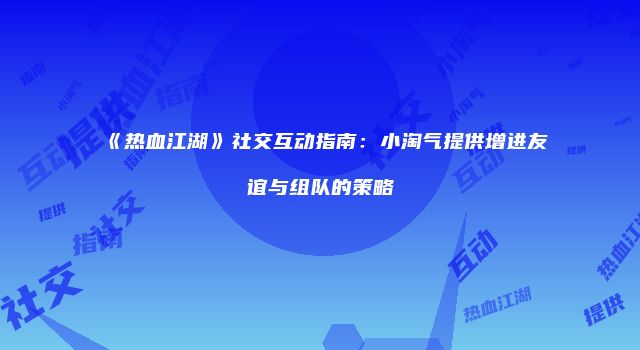 《热血江湖》社交互动指南：小淘气提供增进友谊与组队的策略