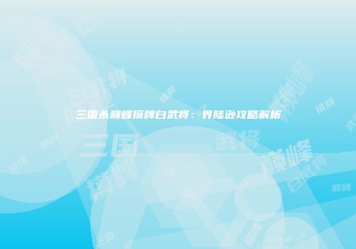 三国杀巅峰摸牌白武将：界陆逊攻略解析