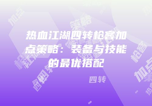热血江湖四转枪客加点策略：装备与技能的最优搭配