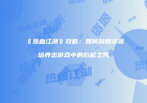 《热血江湖》攻略：如何利用资源培养出游戏中的后起之秀
