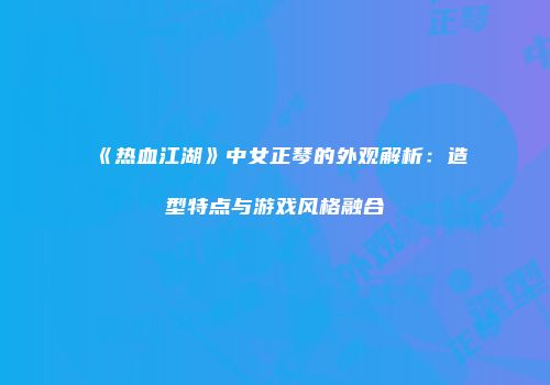 《热血江湖》中女正琴的外观解析：造型特点与游戏风格融合