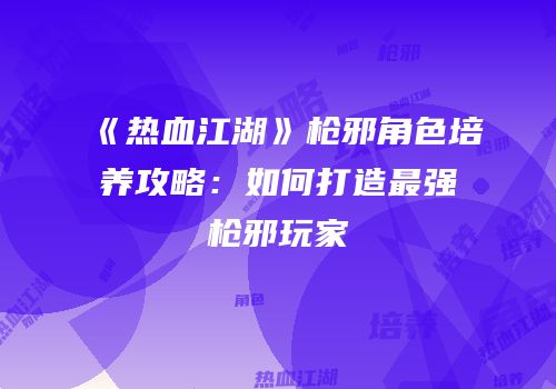 《热血江湖》枪邪角色培养攻略：如何打造最强枪邪玩家